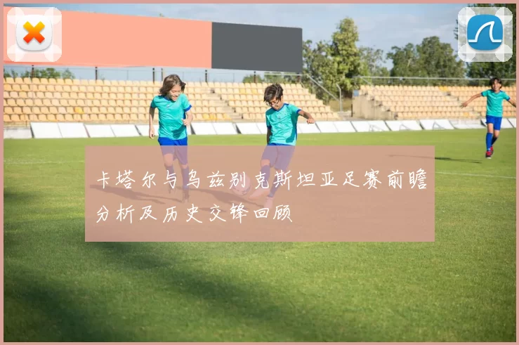 卡塔尔与乌兹别克斯坦亚足赛前瞻分析及历史交锋回顾