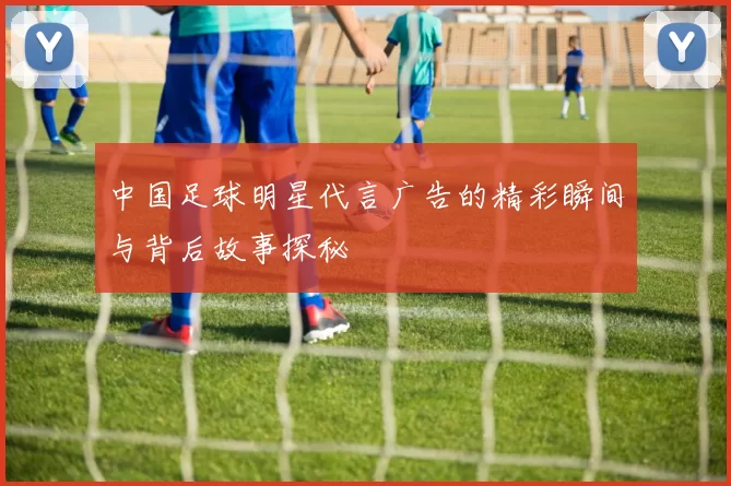 中国足球明星代言广告的精彩瞬间与背后故事探秘