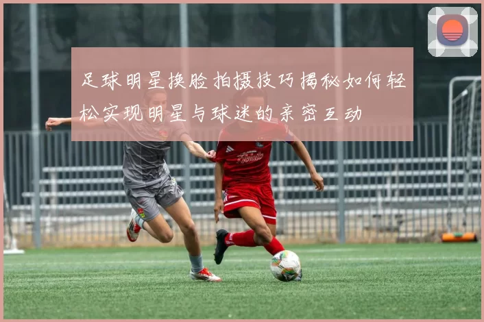 足球明星换脸拍摄技巧揭秘如何轻松实现明星与球迷的亲密互动