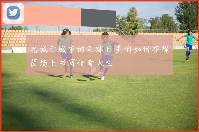 忠诚于城市的足球巨星们如何在绿茵场上书写传奇人生