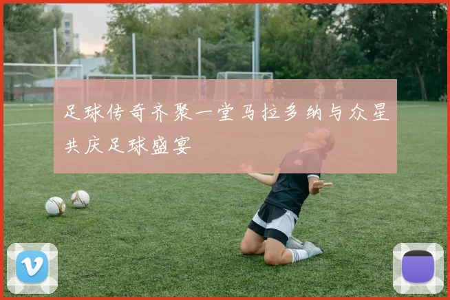 足球传奇齐聚一堂马拉多纳与众星共庆足球盛宴