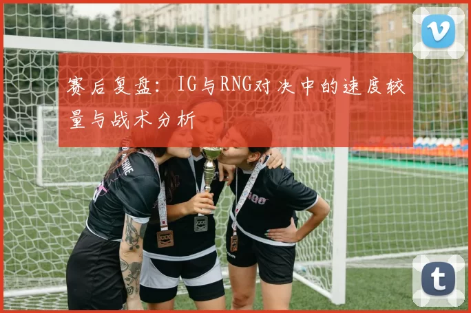 赛后复盘：IG与RNG对决中的速度较量与战术分析