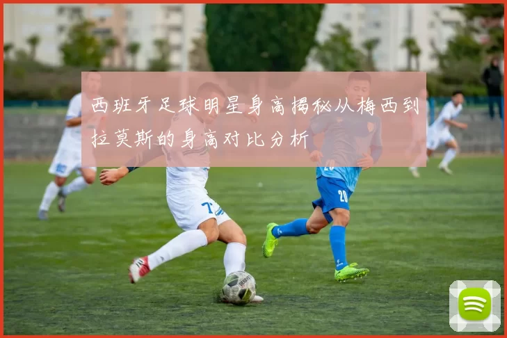 西班牙足球明星身高揭秘从梅西到拉莫斯的身高对比分析
