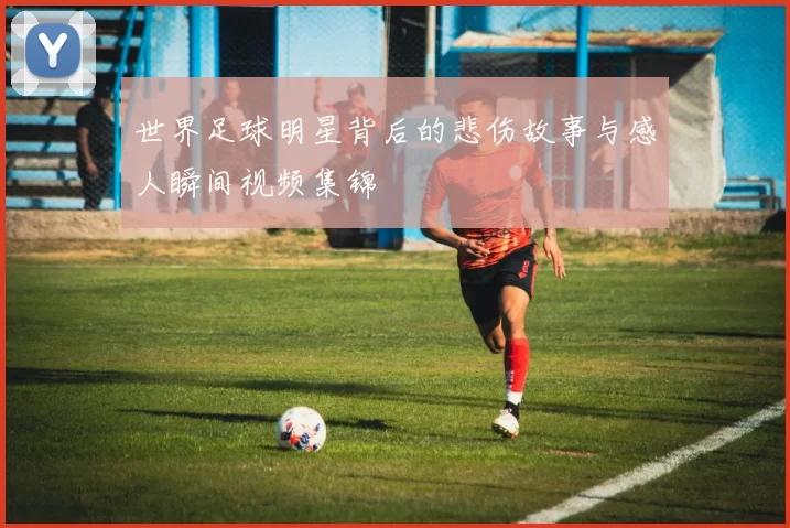 世界足球明星背后的悲伤故事与感人瞬间视频集锦