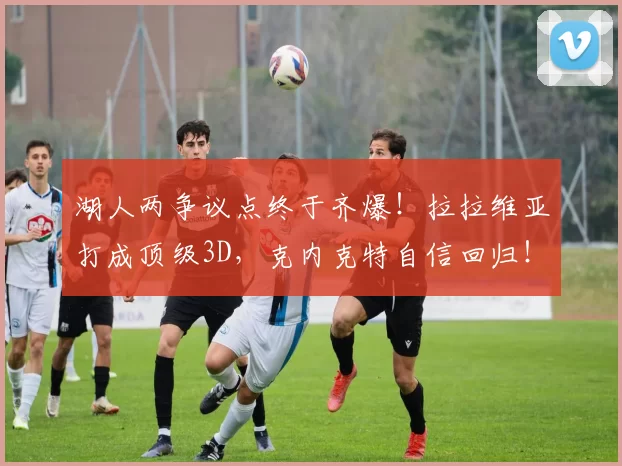 湖人两争议点终于齐爆！拉拉维亚打成顶级3D，克内克特自信回归！