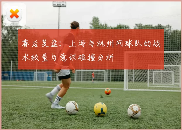 赛后复盘：上海与杭州网球队的战术较量与意识碰撞分析
