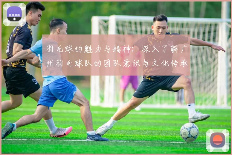 羽毛球的魅力与精神：深入了解广州羽毛球队的团队意识与文化传承