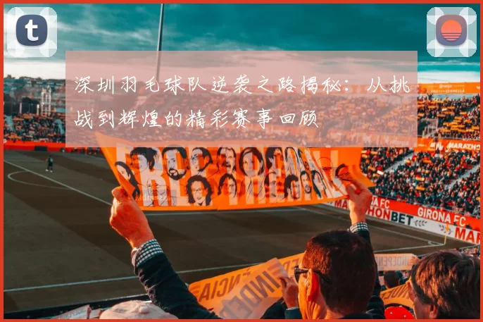 深圳羽毛球队逆袭之路揭秘：从挑战到辉煌的精彩赛事回顾