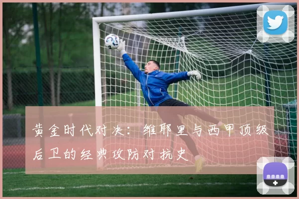 黄金时代对决：维耶里与西甲顶级后卫的经典攻防对抗史