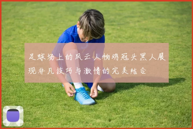 足球场上的风云人物鸡冠头黑人展现非凡技巧与激情的完美结合