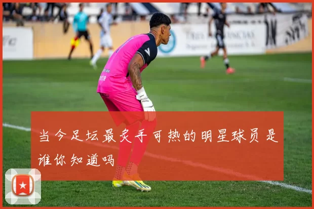 当今足坛最炙手可热的明星球员是谁你知道吗