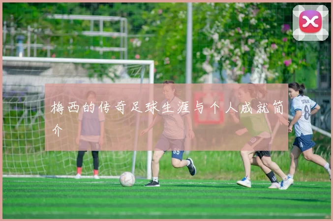 梅西的传奇足球生涯与个人成就简介
