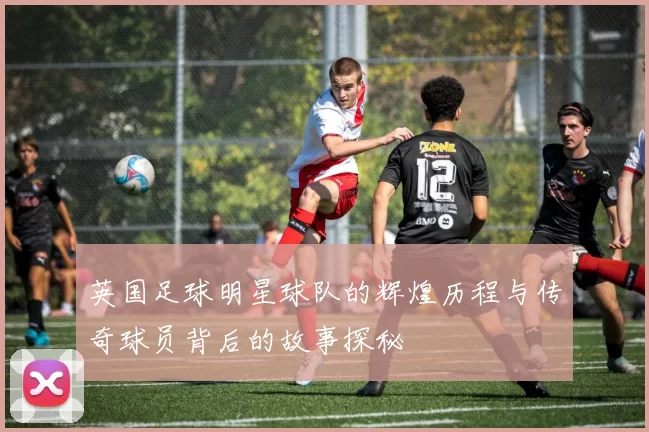 英国足球明星球队的辉煌历程与传奇球员背后的故事探秘