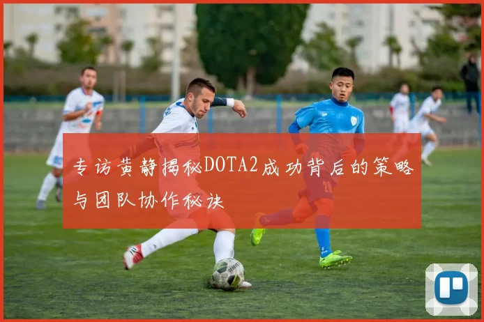 专访黄静揭秘DOTA2成功背后的策略与团队协作秘诀