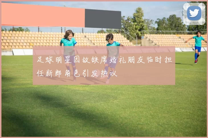 足球明星因故缺席婚礼朋友临时担任新郎角色引发热议