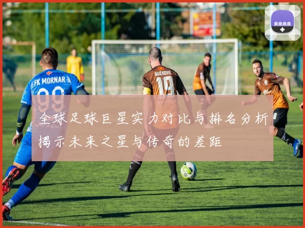 全球足球巨星实力对比与排名分析揭示未来之星与传奇的差距