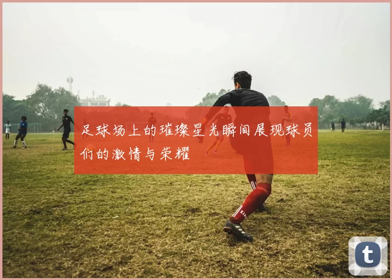 足球场上的璀璨星光瞬间展现球员们的激情与荣耀